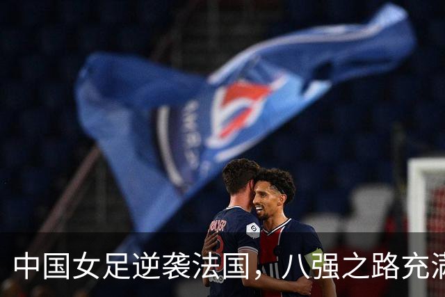 中国女足逆袭法国，八强之路充满惊喜与期待！